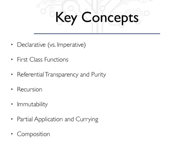 Key Concepts
• Declarative (vs. Imperative)
• First Class Functions
• Referential Transparency and Purity
• Recursion
• Immutability
• Partial Application and Currying
• Composition
