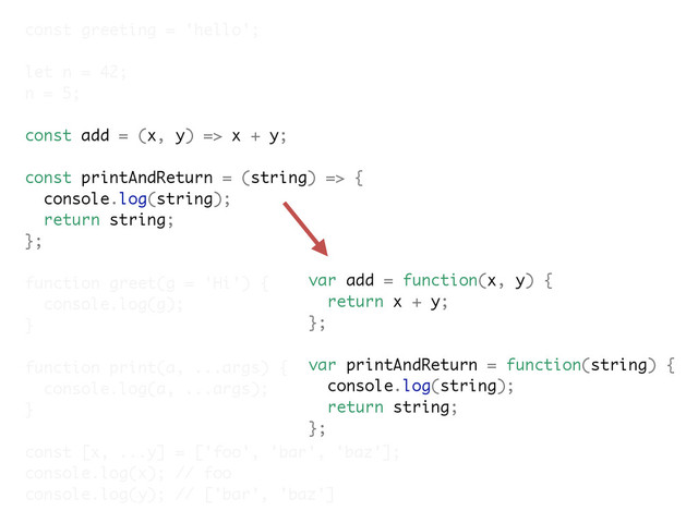 const greeting = 'hello';
let n = 42;
n = 5;
const add = (x, y) => x + y;
const printAndReturn = (string) => {
console.log(string);
return string;
};
function greet(g = 'Hi') {
console.log(g);
}
function print(a, ...args) {
console.log(a, ...args);
}
const [x, ...y] = ['foo', 'bar', 'baz'];
console.log(x); // foo
console.log(y); // ['bar', 'baz']
var add = function(x, y) {
return x + y;
};
var printAndReturn = function(string) {
console.log(string);
return string;
};
