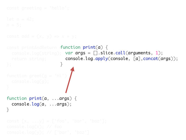 const greeting = 'hello';
let n = 42;
n = 5;
const add = (x, y) => x + y;
const printAndReturn = (string) => {
console.log(string);
return string;
};
function greet(g = 'Hi') {
console.log(g);
}
function print(a, ...args) {
console.log(a, ...args);
}
const [x, ...y] = ['foo', 'bar', 'baz'];
console.log(x); // foo
console.log(y); // ['bar', 'baz']
function print(a) {
var args = [].slice.call(arguments, 1);
console.log.apply(console, [a],concat(args));
}
