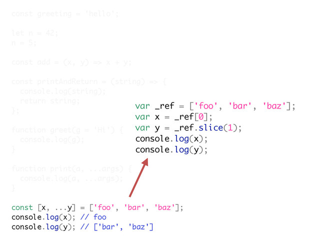 const greeting = 'hello';
let n = 42;
n = 5;
const add = (x, y) => x + y;
const printAndReturn = (string) => {
console.log(string);
return string;
};
function greet(g = 'Hi') {
console.log(g);
}
function print(a, ...args) {
console.log(a, ...args);
}
const [x, ...y] = ['foo', 'bar', 'baz'];
console.log(x); // foo
console.log(y); // ['bar', 'baz']
var _ref = ['foo', 'bar', 'baz'];
var x = _ref[0];
var y = _ref.slice(1);
console.log(x);
console.log(y);
