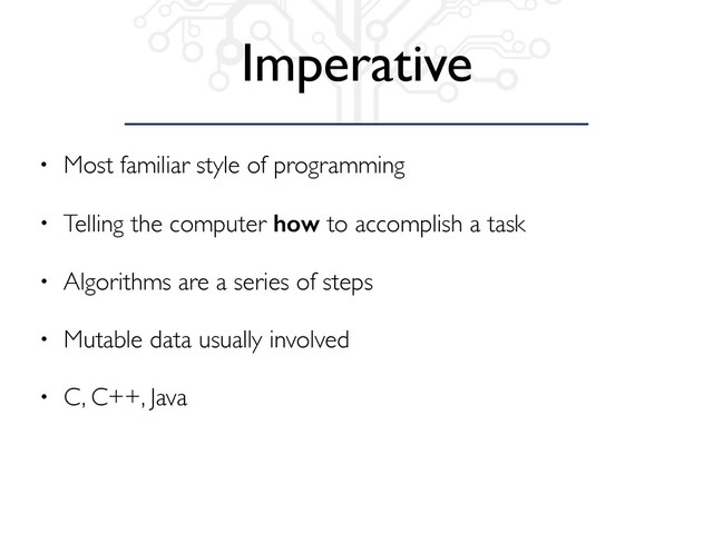Imperative
• Most familiar style of programming
• Telling the computer how to accomplish a task
• Algorithms are a series of steps
• Mutable data usually involved
• C, C++, Java
