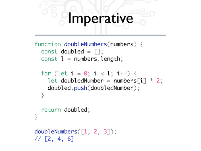 Imperative
function doubleNumbers(numbers) {
const doubled = [];
const l = numbers.length;
for (let i = 0; i < l; i++) {
let doubledNumber = numbers[i] * 2;
doubled.push(doubledNumber);
}
return doubled;
}
doubleNumbers([1, 2, 3]);
// [2, 4, 6]
