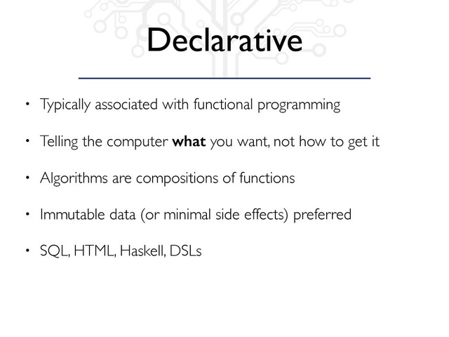 Declarative
• Typically associated with functional programming
• Telling the computer what you want, not how to get it
• Algorithms are compositions of functions
• Immutable data (or minimal side effects) preferred
• SQL, HTML, Haskell, DSLs
