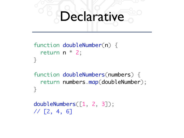 Declarative
function doubleNumber(n) {
return n * 2;
}
function doubleNumbers(numbers) {
return numbers.map(doubleNumber);
}
doubleNumbers([1, 2, 3]);
// [2, 4, 6]
