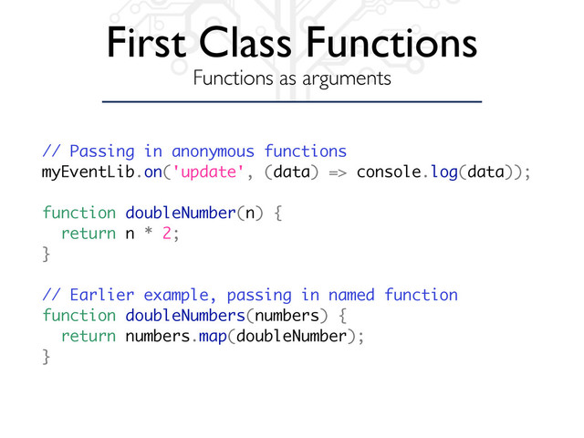 First Class Functions
Functions as arguments
// Passing in anonymous functions
myEventLib.on('update', (data) => console.log(data));
function doubleNumber(n) {
return n * 2;
}
// Earlier example, passing in named function
function doubleNumbers(numbers) {
return numbers.map(doubleNumber);
}
