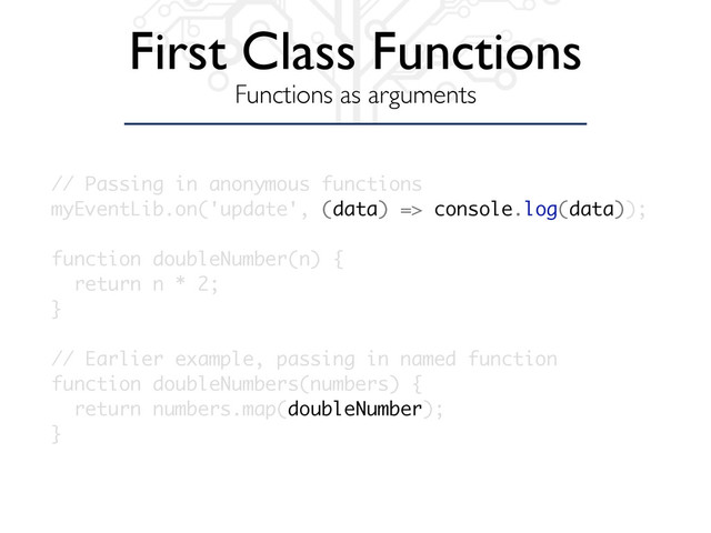 First Class Functions
Functions as arguments
// Passing in anonymous functions
myEventLib.on('update', (data) => console.log(data));
function doubleNumber(n) {
return n * 2;
}
// Earlier example, passing in named function
function doubleNumbers(numbers) {
return numbers.map(doubleNumber);
}
