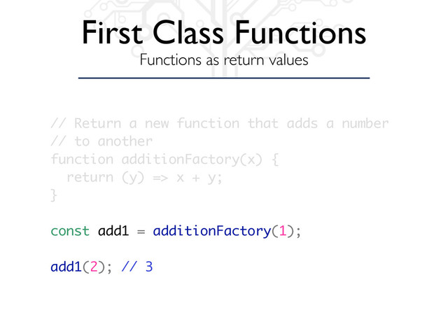 First Class Functions
Functions as return values
// Return a new function that adds a number
// to another
function additionFactory(x) {
return (y) => x + y;
}
const add1 = additionFactory(1);
add1(2); // 3
