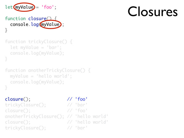 Closures
let myValue = 'foo';
function closure() {
console.log(myValue);
}
function trickyClosure() {
let myValue = 'bar';
console.log(myValue);
}
function anotherTrickyClosure() {
myValue = 'hello world';
console.log(myValue);
}
closure(); // 'foo'
trickyClosure(); // 'bar'
closure(); // 'foo'
anotherTrickyClosure(); // 'hello world'
closure(); // 'hello world'
trickyClosure(); // 'bar'

