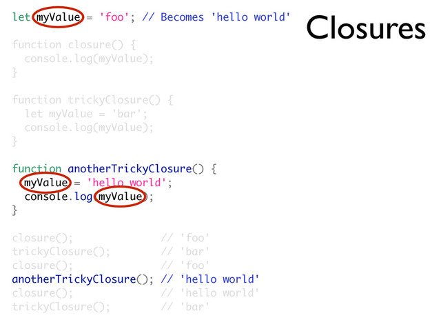 Closures
let myValue = 'foo'; // Becomes 'hello world'
function closure() {
console.log(myValue);
}
function trickyClosure() {
let myValue = 'bar';
console.log(myValue);
}
function anotherTrickyClosure() {
myValue = 'hello world';
console.log(myValue);
}
closure(); // 'foo'
trickyClosure(); // 'bar'
closure(); // 'foo'
anotherTrickyClosure(); // 'hello world'
closure(); // 'hello world'
trickyClosure(); // 'bar'
