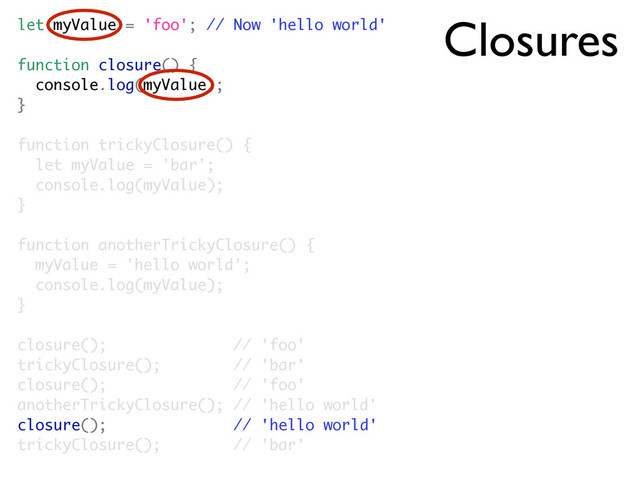 Closures
let myValue = 'foo'; // Now 'hello world'
function closure() {
console.log(myValue);
}
function trickyClosure() {
let myValue = 'bar';
console.log(myValue);
}
function anotherTrickyClosure() {
myValue = 'hello world';
console.log(myValue);
}
closure(); // 'foo'
trickyClosure(); // 'bar'
closure(); // 'foo'
anotherTrickyClosure(); // 'hello world'
closure(); // 'hello world'
trickyClosure(); // 'bar'
