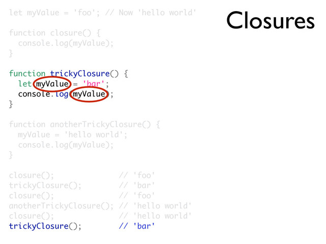 Closures
let myValue = 'foo'; // Now 'hello world'
function closure() {
console.log(myValue);
}
function trickyClosure() {
let myValue = 'bar';
console.log(myValue);
}
function anotherTrickyClosure() {
myValue = 'hello world';
console.log(myValue);
}
closure(); // 'foo'
trickyClosure(); // 'bar'
closure(); // 'foo'
anotherTrickyClosure(); // 'hello world'
closure(); // 'hello world'
trickyClosure(); // 'bar'
