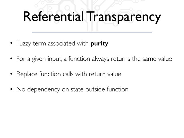 Referential Transparency
• Fuzzy term associated with purity
• For a given input, a function always returns the same value
• Replace function calls with return value
• No dependency on state outside function
