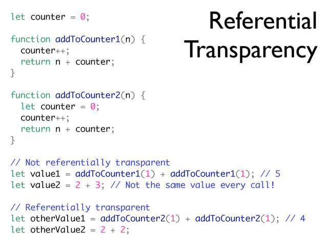 Referential
Transparency
let counter = 0;
function addToCounter1(n) {
counter++;
return n + counter;
}
function addToCounter2(n) {
let counter = 0;
counter++;
return n + counter;
}
// Not referentially transparent
let value1 = addToCounter1(1) + addToCounter1(1); // 5
let value2 = 2 + 3; // Not the same value every call!
// Referentially transparent
let otherValue1 = addToCounter2(1) + addToCounter2(1); // 4
let otherValue2 = 2 + 2;
