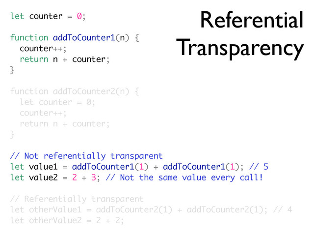 Referential
Transparency
let counter = 0;
function addToCounter1(n) {
counter++;
return n + counter;
}
function addToCounter2(n) {
let counter = 0;
counter++;
return n + counter;
}
// Not referentially transparent
let value1 = addToCounter1(1) + addToCounter1(1); // 5
let value2 = 2 + 3; // Not the same value every call!
// Referentially transparent
let otherValue1 = addToCounter2(1) + addToCounter2(1); // 4
let otherValue2 = 2 + 2;
