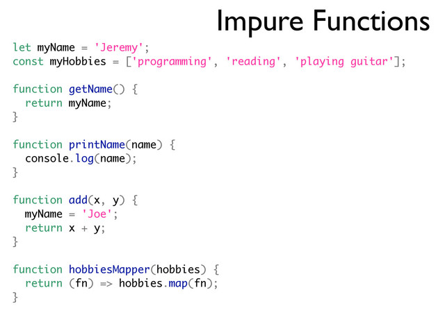 Impure Functions
let myName = 'Jeremy';
const myHobbies = ['programming', 'reading', 'playing guitar'];
function getName() {
return myName;
}
function printName(name) {
console.log(name);
}
function add(x, y) {
myName = 'Joe';
return x + y;
}
function hobbiesMapper(hobbies) {
return (fn) => hobbies.map(fn);
}
