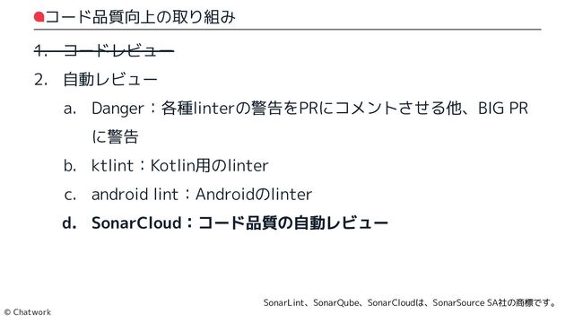 コード品質向上の取り組み
1. コードレビュー
2. 自動レビュー
a. Danger：各種linterの警告をPRにコメントさせる他、BIG PRに警告
b. ktlint：Kotlin用のlinter
c. android lint：Androidのlinter
d. SonarCloud：コード品質の自動レビュー