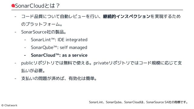 SonarCloudとは？
- コード品質について自動レビューを行い、継続的インスペクションを実現するため
のプラットフォーム。
- SonarSource社の製品。
- SonarLint™: IDE integrated
- SonarQube™: self managed
- SonarCloud™: as a service
- publicリポジトリでは無料で使える。privateリポジトリではコード規模に応じて支払いが必要。
- 支払いの問題が済めば、有効化は簡単。