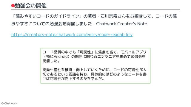 勉強会の開催
「読みやすいコードのガイドライン」の著者・石川宗寿さんをお招きして、コードの読
みやすさについての勉強会を開催しました - Chatwork Creator's Note
https://creators-note.chatwork.com/entry/code-readability
コード品質の中でも「可読性」に焦点を当て、モバイルアプリ（特にAndroid）の開発に関わるエンジニアを集めて勉強会を開催した。
開発生産性を維持・向上していくために、コードの可読性が大切であるという認識を持ち、具体的にはどのようなコードを書けば可読性が向上するのかを学んだ。