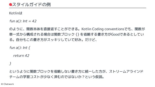 スタイルガイドの例
Kotlinは
fun a(): Int = 42
のように、関数本体を直接返すことができる。Kotlin Coding conventionsでも、関数が単一式から構成される場合は関数ブロック {} を省略する書き方がGoodであるとしている。自分もこの書き方がスッキリしていて好み。だけど、
fun a(): Int {
return 42
}
というように関数ブロックを省略しない書き方に統一した方が、ストリームアラインド
チームの学習コストが少なく済むのではないか？という仮説。
