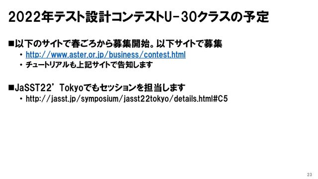 2022年テスト設計コンテストU-30クラスの予定
◼以下のサイトで春ごろから募集開始。以下サイトで募集
• http://www.aster.or.jp/business/contest.html
• チュートリアルも上記サイトで告知します
◼JaSST22’ Tokyoでもセッションを担当します
• http://jasst.jp/symposium/jasst22tokyo/details.html#C5
23
