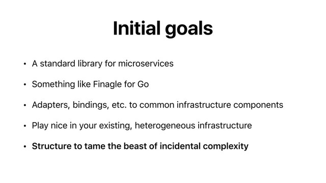 Initial goals
• A standard library for microservices
• Something like Finagle for Go
• Adapters, bindings, etc. to common infrastructure components
• Play nice in your existing, heterogeneous infrastructure
• Structure to tame the beast of incidental complexity
