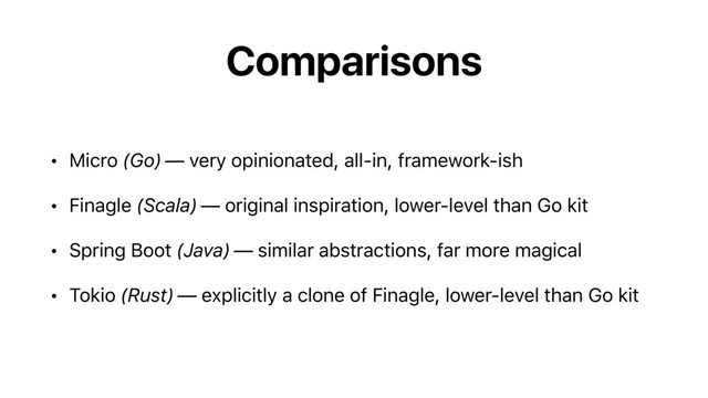Comparisons
• Micro (Go) — very opinionated, all-in, framework-ish
• Finagle (Scala) — original inspiration, lower-level than Go kit
• Spring Boot (Java) — similar abstractions, far more magical
• Tokio (Rust) — explicitly a clone of Finagle, lower-level than Go kit
