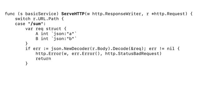func (s basicService) ServeHTTP(w http.ResponseWriter, r *http.Request) {
switch r.URL.Path {
case "/sum":
var req struct {
A int `json:"a"`
B int `json:"b"`
}
if err := json.NewDecoder(r.Body).Decode(&req); err != nil {
http.Error(w, err.Error(), http.StatusBadRequest)
return
}
