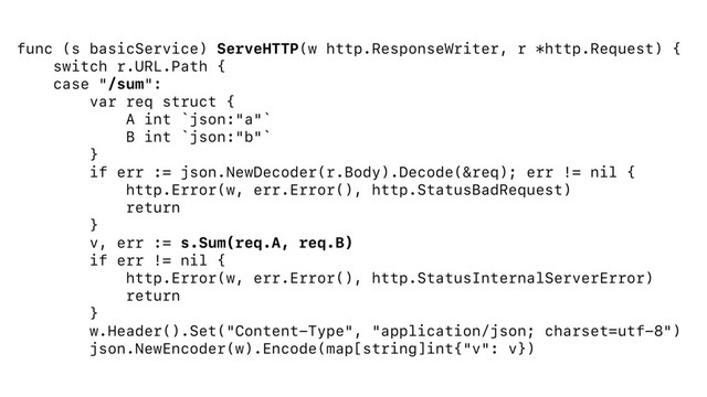 func (s basicService) ServeHTTP(w http.ResponseWriter, r *http.Request) {
switch r.URL.Path {
case "/sum":
var req struct {
A int `json:"a"`
B int `json:"b"`
}
if err := json.NewDecoder(r.Body).Decode(&req); err != nil {
http.Error(w, err.Error(), http.StatusBadRequest)
return
}
v, err := s.Sum(req.A, req.B)
if err != nil {
http.Error(w, err.Error(), http.StatusInternalServerError)
return
}
w.Header().Set("Content-Type", "application/json; charset=utf-8")
json.NewEncoder(w).Encode(map[string]int{"v": v})
