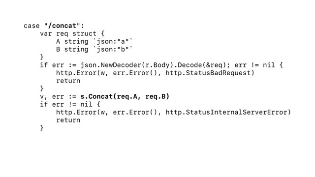 case "/concat":
var req struct {
A string `json:"a"`
B string `json:"b"`
}
if err := json.NewDecoder(r.Body).Decode(&req); err != nil {
http.Error(w, err.Error(), http.StatusBadRequest)
return
}
v, err := s.Concat(req.A, req.B)
if err != nil {
http.Error(w, err.Error(), http.StatusInternalServerError)
return
}
