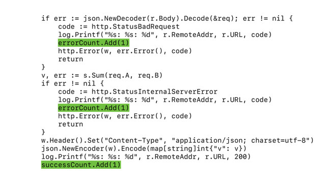 if err := json.NewDecoder(r.Body).Decode(&req); err != nil {
code := http.StatusBadRequest
log.Printf("%s: %s: %d", r.RemoteAddr, r.URL, code)
errorCount.Add(1)
http.Error(w, err.Error(), code)
return
}
v, err := s.Sum(req.A, req.B)
if err != nil {
code := http.StatusInternalServerError
log.Printf("%s: %s: %d", r.RemoteAddr, r.URL, code)
errorCount.Add(1)
http.Error(w, err.Error(), code)
return
}
w.Header().Set("Content-Type", "application/json; charset=utf-8")
json.NewEncoder(w).Encode(map[string]int{"v": v})
log.Printf("%s: %s: %d", r.RemoteAddr, r.URL, 200) 
successCount.Add(1)
