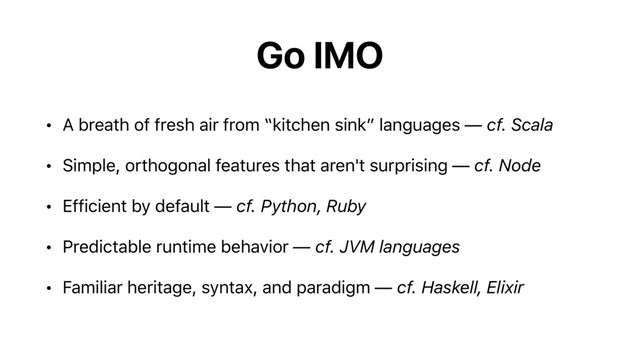 Go IMO
• A breath of fresh air from “kitchen sink” languages — cf. Scala
• Simple, orthogonal features that aren't surprising — cf. Node
• Efficient by default — cf. Python, Ruby
• Predictable runtime behavior — cf. JVM languages
• Familiar heritage, syntax, and paradigm — cf. Haskell, Elixir
