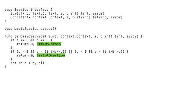 type Service interface {
Sum(ctx context.Context, a, b int) (int, error)
Concat(ctx context.Context, a, b string) (string, error)
}
type basicService struct{}
func (s basicService) Sum(_ context.Context, a, b int) (int, error) {
if a == 0 && b == 0 {
return 0, ErrTwoZeroes
}
if (b > 0 && a > (intMax-b)) || (b < 0 && a < (intMin-b)) {
return 0, ErrIntOverflow
}
return a + b, nil
}
