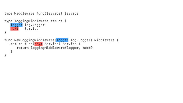 type Middleware func(Service) Service
type loggingMiddleware struct {
logger log.Logger
next Service
}
func NewLoggingMiddleware(logger log.Logger) Middleware {
return func(next Service) Service {
return loggingMiddleware{logger, next}
}
}
