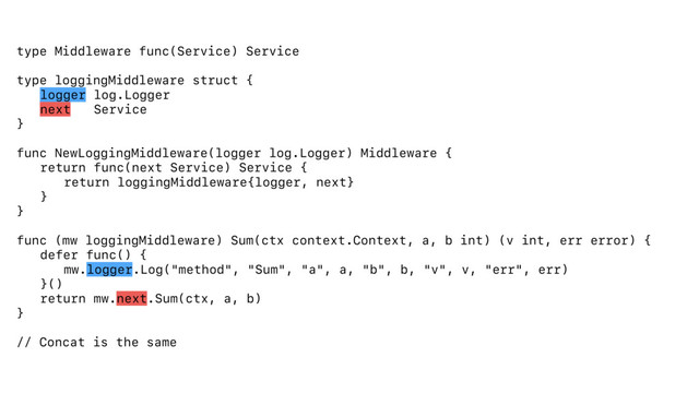type Middleware func(Service) Service
type loggingMiddleware struct {
logger log.Logger
next Service
}
func NewLoggingMiddleware(logger log.Logger) Middleware {
return func(next Service) Service {
return loggingMiddleware{logger, next}
}
}
func (mw loggingMiddleware) Sum(ctx context.Context, a, b int) (v int, err error) {
defer func() {
mw.logger.Log("method", "Sum", "a", a, "b", b, "v", v, "err", err)
}()
return mw.next.Sum(ctx, a, b)
}
// Concat is the same
