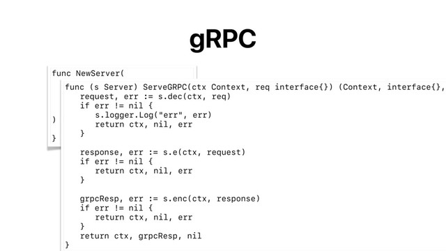 gRPC
func NewServer(
e endpoint.Endpoint,
dec DecodeRequestFunc,
enc EncodeResponseFunc,
options ...ServerOption,
) *Server {
// ... 
}
func (s Server) ServeGRPC(ctx Context, req interface{}) (Context, interface{},
request, err := s.dec(ctx, req)
if err != nil {
s.logger.Log("err", err)
return ctx, nil, err
}
response, err := s.e(ctx, request)
if err != nil {
return ctx, nil, err
}
grpcResp, err := s.enc(ctx, response)
if err != nil {
return ctx, nil, err
}
return ctx, grpcResp, nil
}
