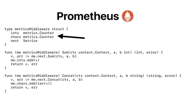 Prometheus
type metricsMiddleware struct {
ints metrics.Counter
chars metrics.Counter
next Service
}
func (mw metricsMiddleware) Sum(ctx context.Context, a, b int) (int, error) {
v, err := mw.next.Sum(ctx, a, b)
mw.ints.Add(v)
return v, err
}
func (mw metricsMiddleware) Concat(ctx context.Context, a, b string) (string, error) {
v, err := mw.next.Concat(ctx, a, b)
mw.chars.Add(len(v))
return v, err
}
