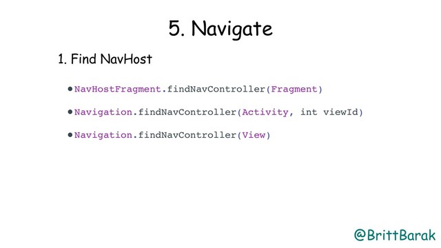 @BrittBarak
5. Navigate
1. Find NavHost
•NavHostFragment.findNavController(Fragment)
•Navigation.findNavController(Activity, int viewId)
•Navigation.findNavController(View) 
