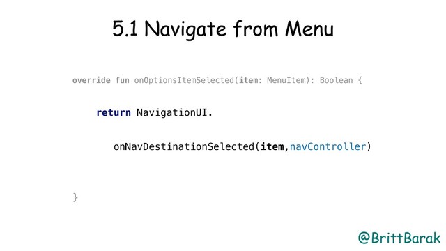 @BrittBarak
5.1 Navigate from Menu
override fun onOptionsItemSelected(item: MenuItem): Boolean {
return NavigationUI.
onNavDestinationSelected(item,navController)
}
