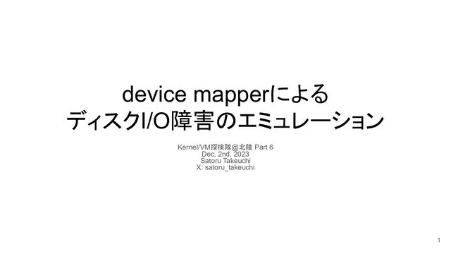 device mapperによる
ディスクI/O障害のエミュレーション
Kernel/VM探検隊@北陸 Part 6
Dec, 2nd, 2023
Satoru Takeuchi
X: satoru_takeuchi
1
