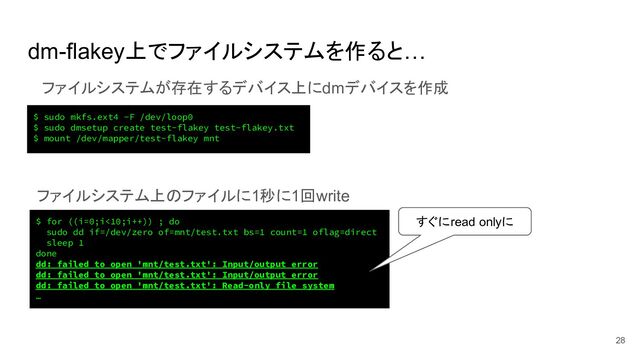 dm-flakey上でファイルシステムを作ると…
28
$ for ((i=0;i<10;i++)) ; do
sudo dd if=/dev/zero of=mnt/test.txt bs=1 count=1 oflag=direct
sleep 1
done
dd: failed to open 'mnt/test.txt': Input/output error
dd: failed to open 'mnt/test.txt': Input/output error
dd: failed to open 'mnt/test.txt': Read-only file system
…
ファイルシステムが存在するデバイス上にdmデバイスを作成
ファイルシステム上のファイルに1秒に1回write
すぐにread onlyに
$ sudo mkfs.ext4 -F /dev/loop0
$ sudo dmsetup create test-flakey test-flakey.txt
$ mount /dev/mapper/test-flakey mnt
