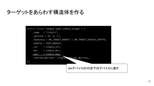 ターゲットをあらわす構造体を作る
53
static struct target_type simple_target = {
.name = "simple",
.version = {0, 0, 1},
.features = DM_TARGET_NOWAIT | DM_TARGET_PASSES_CRYPTO,
.module = THIS_MODULE,
.ctr = simple_ctr,
.dtr = simple_dtr,
.map = simple_map,
.iterate_devices = simple_iterate_devices,
};
dmデバイスのI/Oを下のデバイスに渡す
