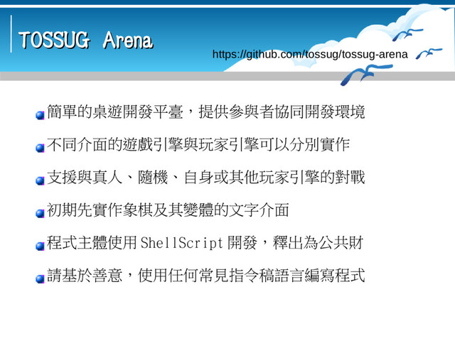 TOSSUG Arena
TOSSUG Arena
https://github.com/tossug/tossug-arena
簡單的桌遊開發平臺，提供參與者協同開發環境
不同介面的遊戲引擎與玩家引擎可以分別實作
支援與真人、隨機、自身或其他玩家引擎的對戰
初期先實作象棋及其變體的文字介面
程式主體使用 ShellScript 開發，釋出為公共財
請基於善意，使用任何常見指令稿語言編寫程式
