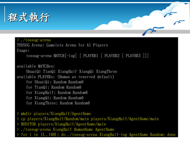 程式執行
程式執行
> ./tossug-arena
TOSSUG Arena: Gamelets Arena for AI Players
Usage:
tossug-arena MATCH[-log] [ PLAYER1 [ PLAYER2 [ PLAYER3 ]]]
available MATCHes:
ShuaiQi TianQi XiangHalf XiangQi XiangThree
available PLAYERs: (Human as reserved default)
for ShuaiQi: Random Random0
for TianQi: Random Random0
for XiangHalf: Random Random0
for XiangQi: Random Random0
for XiangThree: Random Random0
> mkdir players/XiangHalf/AgentName
> cp players/XiangHalf/Random/main players/XiangHalf/AgentName/main
> $EDITOR players/XiangHalf/AgentName/main
> ./tossug-arena XiangHalf HumanName AgentName
> for i in {1..100}; do ./tossug-arena XiangHalf-log AgentName Random; done
