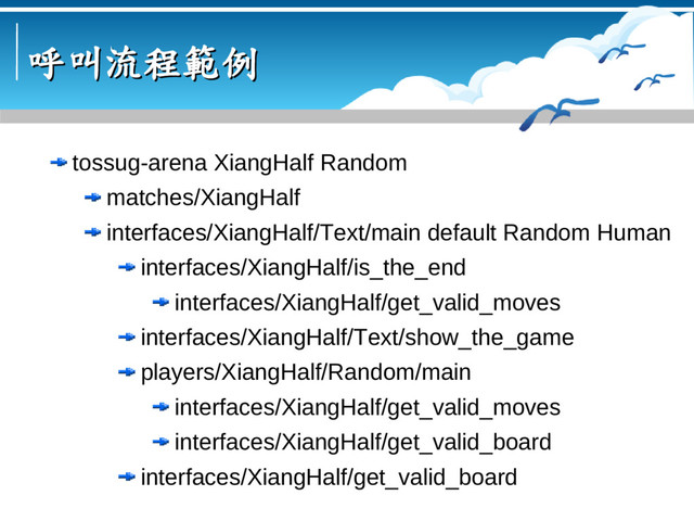 呼叫流程範例
呼叫流程範例
tossug-arena XiangHalf Random
matches/XiangHalf
interfaces/XiangHalf/Text/main default Random Human
interfaces/XiangHalf/is_the_end
interfaces/XiangHalf/get_valid_moves
interfaces/XiangHalf/Text/show_the_game
players/XiangHalf/Random/main
interfaces/XiangHalf/get_valid_moves
interfaces/XiangHalf/get_valid_board
interfaces/XiangHalf/get_valid_board
