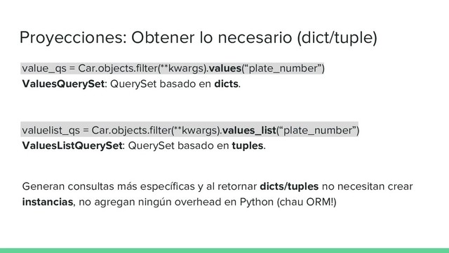 Proyecciones: Obtener lo necesario (dict/tuple)
value_qs = Car.objects.filter(**kwargs).values(“plate_number”)
ValuesQuerySet: QuerySet basado en dicts.
valuelist_qs = Car.objects.filter(**kwargs).values_list(“plate_number”)
ValuesListQuerySet: QuerySet basado en tuples.
Generan consultas más específicas y al retornar dicts/tuples no necesitan crear
instancias, no agregan ningún overhead en Python (chau ORM!)
