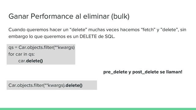 Ganar Performance al eliminar (bulk)
Cuando queremos hacer un “delete” muchas veces hacemos “fetch” y ”delete”, sin
embargo lo que queremos es un DELETE de SQL.
qs = Car.objects.filter(**kwargs)
for car in qs:
car.delete()
pre_delete y post_delete se llaman!
Car.objects.filter(**kwargs).delete()
