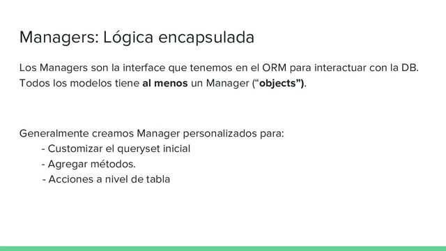 Managers: Lógica encapsulada
Los Managers son la interface que tenemos en el ORM para interactuar con la DB.
Todos los modelos tiene al menos un Manager (“objects”).
Generalmente creamos Manager personalizados para:
- Customizar el queryset inicial
- Agregar métodos.
- Acciones a nivel de tabla
