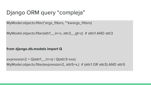 Django ORM query “compleja”
MyModel.objects.filter(*args_filters, **kwargs_filters)
MyModel.objects.filter(attr1__in=x, attr3__gt=z) # attri1 AND attr3
from django.db.models import Q
expression2 = Q(attr1__in=x) | Q(attr3=xxx)
MyModel.objects.filter(expression2, attr5=x,) # (attr1 OR attr3) AND attr5
