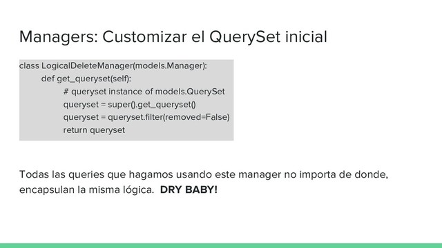 Managers: Customizar el QuerySet inicial
class LogicalDeleteManager(models.Manager):
def get_queryset(self):
# queryset instance of models.QuerySet
queryset = super().get_queryset()
queryset = queryset.filter(removed=False)
return queryset
Todas las queries que hagamos usando este manager no importa de donde,
encapsulan la misma lógica. DRY BABY!
