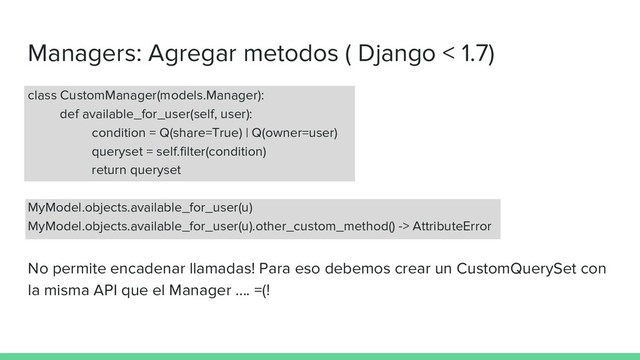 Managers: Agregar metodos ( Django < 1.7)
class CustomManager(models.Manager):
def available_for_user(self, user):
condition = Q(share=True) | Q(owner=user)
queryset = self.filter(condition)
return queryset
MyModel.objects.available_for_user(u)
MyModel.objects.available_for_user(u).other_custom_method() -> AttributeError
No permite encadenar llamadas! Para eso debemos crear un CustomQuerySet con
la misma API que el Manager …. =(!

